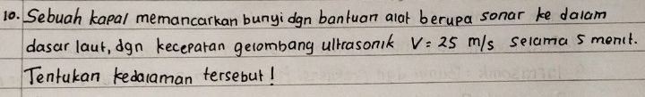 Sebuah kapal memancarkan bunyidgn bantuan alar berupa sonar ke dalam 
dasar laut, dgn keceparan gelombang ulkrasonik V=25m/s selama 5 menit. 
Tentukan kedacaman tersebut!