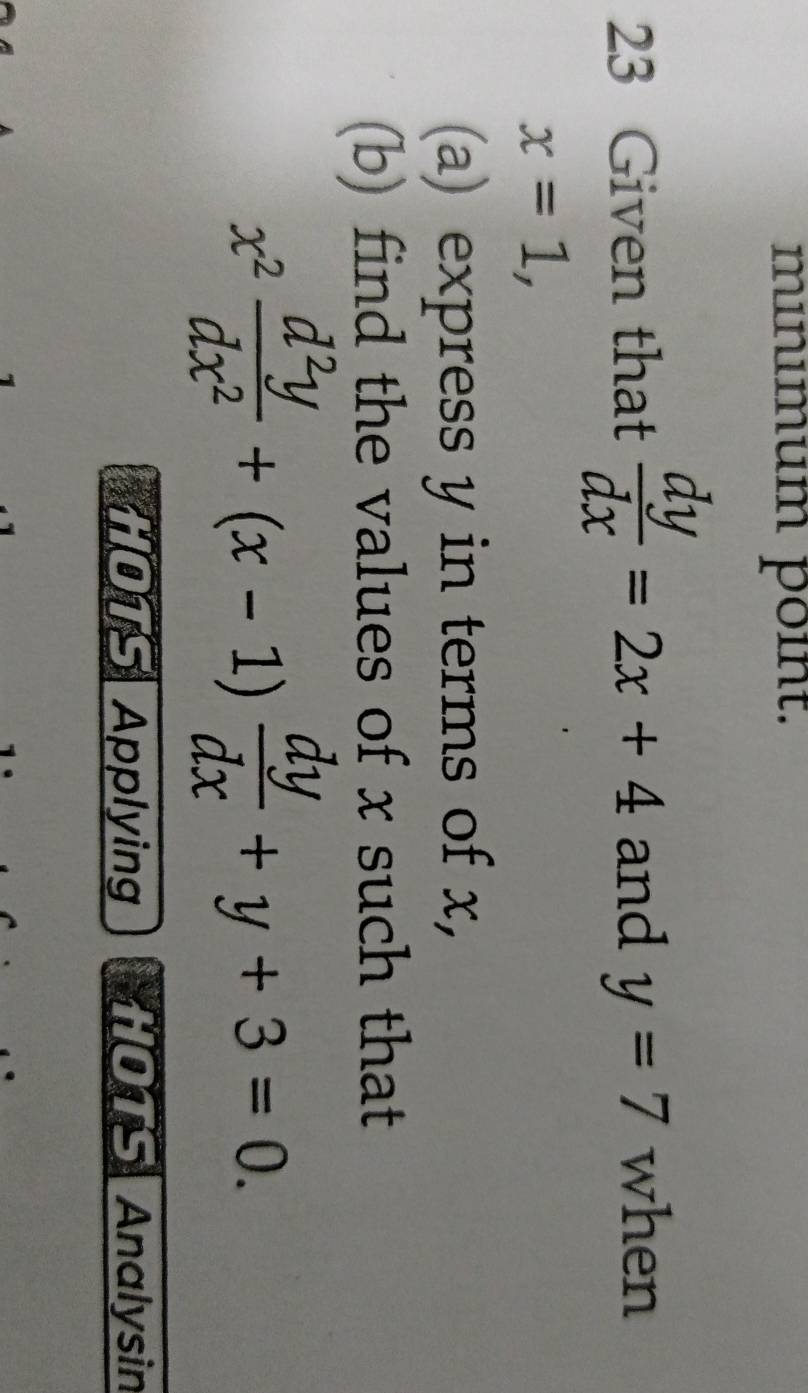 mınımum point. 
23 Given that  dy/dx =2x+4 and y=7 when
x=1, 
(a) express y in terms of x, 
(b) find the values of x such that
x^2 d^2y/dx^2 +(x-1) dy/dx +y+3=0. 
HOTS Applying HOTS Analysin