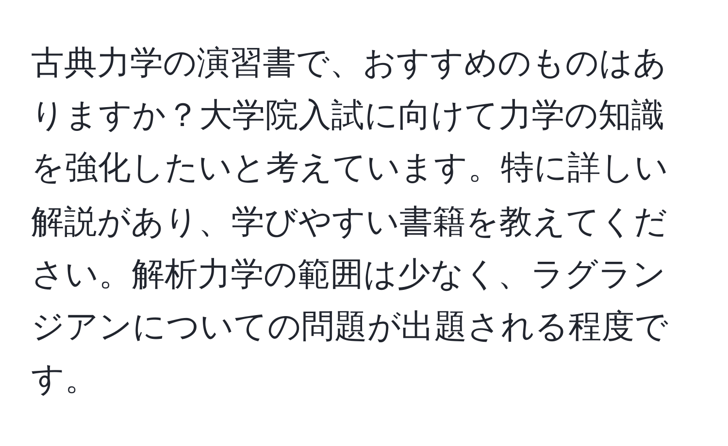 古典力学の演習書で、おすすめのものはありますか？大学院入試に向けて力学の知識を強化したいと考えています。特に詳しい解説があり、学びやすい書籍を教えてください。解析力学の範囲は少なく、ラグランジアンについての問題が出題される程度です。