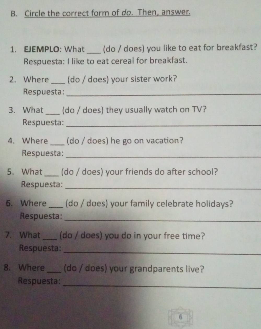 Circle the correct form of do. Then, answer. 
1. EJEMPLO: What _(do / does) you like to eat for breakfast? 
Respuesta: I like to eat cereal for breakfast. 
2. Where _(do / does) your sister work? 
Respuesta:_ 
3. What _(do / does) they usually watch on TV? 
Respuesta:_ 
4. Where _(do / does) he go on vacation? 
Respuesta:_ 
5. What _(do / does) your friends do after school? 
Respuesta:_ 
6. Where _(do / does) your family celebrate holidays? 
Respuesta:_ 
7. What _(do / does) you do in your free time? 
Respuesta: 
_ 
8. Where _(do / does) your grandparents live? 
_ 
Respuesta: 
6