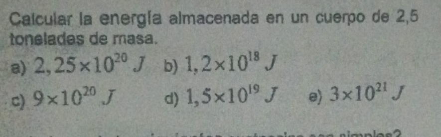 Calcular la energía almacenada en un cuerpo de 2,5
toneladas de masa.
a) 2,25* 10^(20)J b) 1,2* 10^(18)J
c) 9* 10^(20)J d) 1,5* 10^(19)J e) 3* 10^(21)