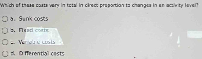 Which of these costs vary in total in direct proportion to changes in an activity level?
a. Sunk costs
b. Fixed costs
c. Variable costs
d. Differential costs