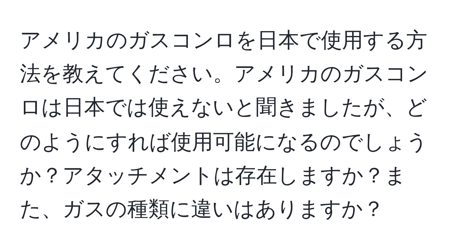 アメリカのガスコンロを日本で使用する方法を教えてください。アメリカのガスコンロは日本では使えないと聞きましたが、どのようにすれば使用可能になるのでしょうか？アタッチメントは存在しますか？また、ガスの種類に違いはありますか？