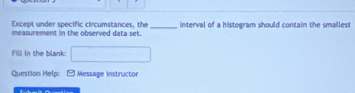 Except under specific circumstances, the 
measurement in the observed data set. _interval of a histogram should contain the smaillest 
Fili in the blank: 
Question Help: -Message instructor