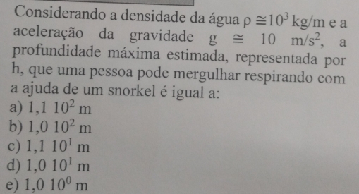 Considerando a densidade da água rho ≌ 10^3kg/m ea
aceleração da gravidade g≌ 10m/s^2 ,a
profundidade máxima estimada, representada por
h, que uma pessoa pode mergulhar respirando com
a ajuda de um snorkel é igual a:
a) 1,110^2m
b) 1,010^2m
c) 1,110^1m
d) 1,010^1m
e) 1,010^0m