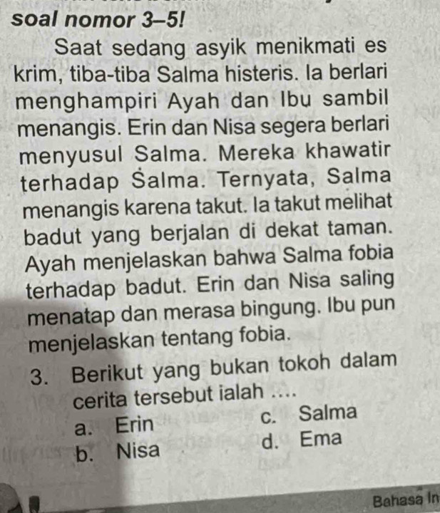 soal nomor 3-5!
Saat sedang asyik menikmati es
krim, tiba-tiba Salma histeris. la berlari
menghampiri Ayah dan Ibu sambil
menangis. Erin dan Nisa segera berlari
menyusul Salma. Mereka khawatir
terhadap Šalma. Ternyata, Salma
menangis karena takut. Ia takut melihat
badut yang berjalan di dekat taman.
Ayah menjelaskan bahwa Salma fobia
terhadap badut. Erin dan Nisa saling
menatap dan merasa bingung. Ibu pun
menjelaskan tentang fobia.
3. Berikut yang bukan tokoh dalam
cerita tersebut ialah ...
a. Erin c. Salma
b. Nisa d. Ema
Bahasa In