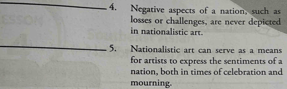 Negative aspects of a nation, such as 
losses or challenges, are never depicted 
in nationalistic art. 
_ 
5. Nationalistic art can serve as a means 
for artists to express the sentiments of a 
nation, both in times of celebration and 
mourning.