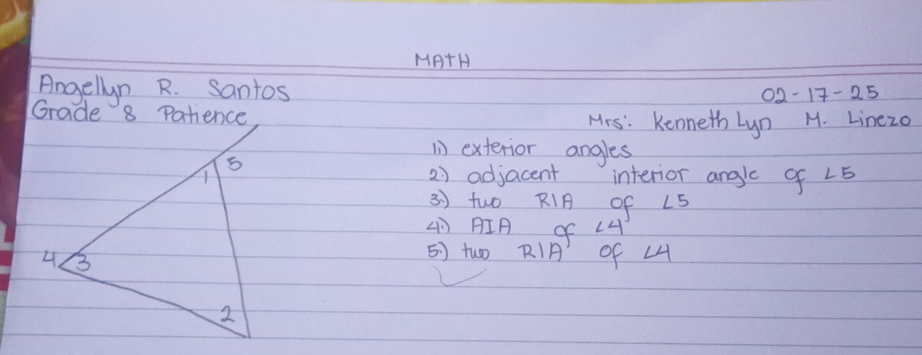 MATH 
Angellyn R. santos 
02-17-25 
Grade 8 Patience 
Mrs: Kenneth Lyn M. Linezo 
( exterior angles 
2) adjacent interior angle of ∠ 5
3 ) two RI of LS
(IA of ∠ 4
5) two RI of L4