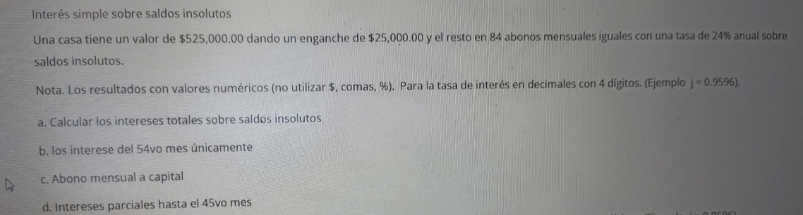 Interés simple sobre saldos insolutos 
Una casa tiene un valor de $525,000.00 dando un enganche de $25,000.00 y el resto en 84 abonos mensuales iguales con una tasa de 24% anual sobre 
saldos insolutos. 
Nota. Los resultados con valores numéricos (no utilizar $, comas, %). Para la tasa de interés en decimales con 4 dígitos. (Ejemplo j=0.9596). 
a. Calcular los intereses totales sobre saldos insolutos 
b. los interese del 54vo mes únicamente 
c. Abono mensual a capital 
d. Intereses parciales hasta el 45vo mes