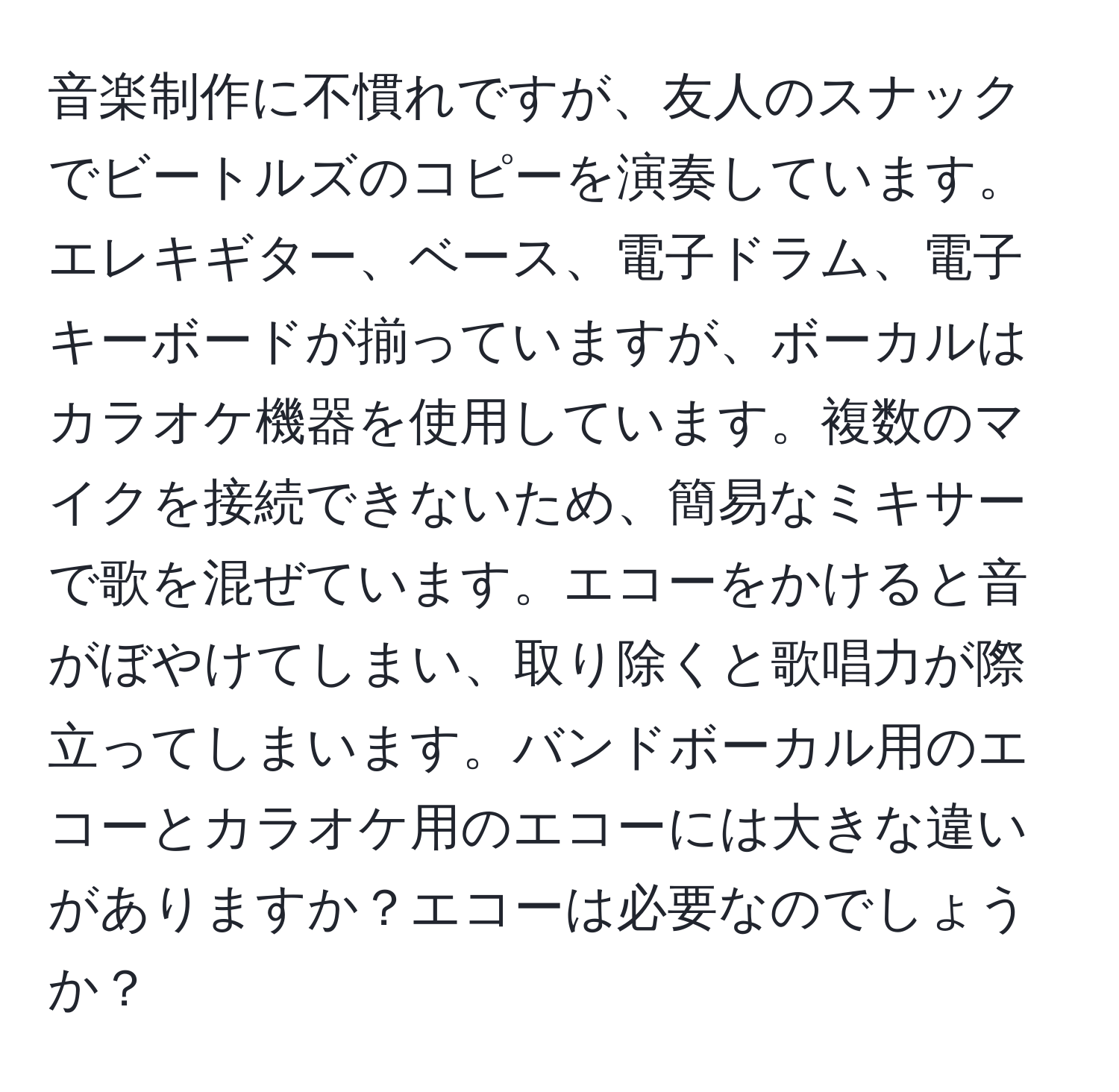 音楽制作に不慣れですが、友人のスナックでビートルズのコピーを演奏しています。エレキギター、ベース、電子ドラム、電子キーボードが揃っていますが、ボーカルはカラオケ機器を使用しています。複数のマイクを接続できないため、簡易なミキサーで歌を混ぜています。エコーをかけると音がぼやけてしまい、取り除くと歌唱力が際立ってしまいます。バンドボーカル用のエコーとカラオケ用のエコーには大きな違いがありますか？エコーは必要なのでしょうか？