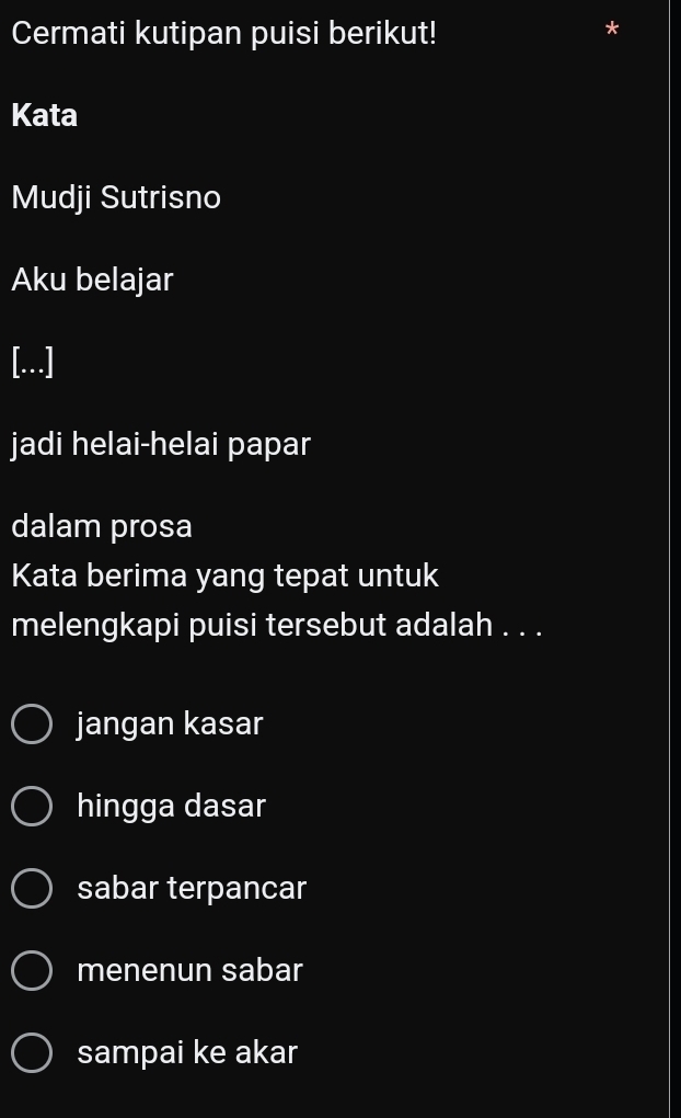 Cermati kutipan puisi berikut!
*
Kata
Mudji Sutrisno
Aku belajar
[...]
jadi helai-helai papar
dalam prosa
Kata berima yang tepat untuk
melengkapi puisi tersebut adalah . . .
jangan kasar
hingga dasar
sabar terpancar
menenun sabar
sampai ke akar