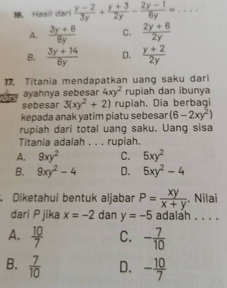 Hasil dari  (y-2)/3y + (y+3)/2y - (2y-1)/6y = _
A.  (3y+6)/6y  C.  (2y+6)/2y 
B.  (3y+14)/6y   (y+2)/2y 
D.
17. Titania mendapatkan uang saku dari
ors ayahnya sebesar 4xy^2 rupiah dan ibunya
sebesar 3(xy^2+2) rupiah. Dia berbagi
kepada anak yatim piatu sebesar (6-2xy^2)
rupiah dari total uang saku. Uang sisa
Titania adalah . . . rupiah.
A. 9xy^2 C. 5xy^2
B. 9xy^2-4 D. 5xy^2-4. Diketahui bentuk aljabar P= xy/x+y . Nilai
dari P jika x=-2 dan y=-5 adalah . . . .
A.  10/7  - 7/10 
C.
B.  7/10 
D. - 10/7 