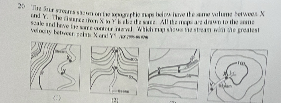 The four streams shown on the topographic maps below have the same volume between X
and Y. The distance from X to Y is also the same. All the maps are drawn to the same 
scale and have the same contour interval. Which map shows the stream with the greatest 
velocity between points X and Y? (Ex 2006-06 #20) 
Stram 
(1) (2)