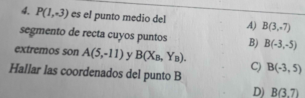 P(1,-3) es el punto medio del A) B(3,-7)
segmento de recta cuyos puntos
B) B(-3,-5)
extremos son A(5,-11) y B(X_B,Y_B).
C) B(-3,5)
Hallar las coordenados del punto B
D) B(3,7)