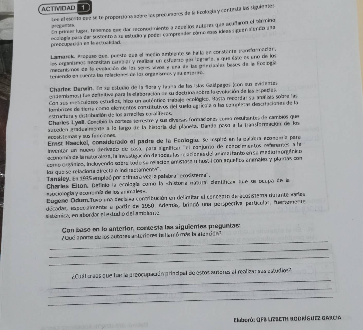 ACTIVIDAD 1
Lee el escrito que se te proporciona sobre los precursores de la Ecología y contesta las siguientes
preguntas.
En primer lugar, tenemos que dar reconocimiento a aquellos autores que acuñaron el término
ecología para dar sustento a su estudio y poder comprender cómo esas ideas siguen siendo una
preocupación en la actualidad.
Lamarck. Propuso que, puesto que el medio ambiente se halla en constante transformación,
los organismos necesitan cambiar y realizar un esfuerzo por lograrlo, y que éste es uno de los
mecanismos de la evolución de los seres vivos y una de las principales bases de la Ecología
teniendo en cuenta las relaciones de los organismos y su entorno.
Charles Darwin. En su estudio de la flora y fauna de las islas Galápagos (con sus evidentes
endemismos) fue definitiva para la elaboración de su doctrina sobre la evolución de las especies.
Con sus meticulosos estudios, hizo un auténtico trabajo ecológico. Basta recordar su análisis sobre las
lombrices de tierra como elementos constitutivos del suelo agrícola o las completas descripciones de la
estructura y distribución de los arrecifes coralíferos.
Charles Lyell. Concibió la corteza terrestre y sus diversas formaciones como resultantes de cambios que
suceden gradualmente a lo largo de la historia del planeta. Dando paso a la transformación de los
ecosistemas y sus funciones.
Ernst Haeckel, considerado el padre de la Ecología. Se inspiró en la palabra economía para
inventar un nuevo derivado de casa, para significar "el conjunto de conocimientos referentes a la
economía de la naturaleza, la investigación de todas las relaciones del animal tanto en su medio inorgánico
como orgánico, incluyendo sobre todo su relación amistosa u hostil con aquellos animales y plantas con
los que se relaciona directa o indirectamente".
Tansley. En 1935 empleó por primera vez la palabra "ecosistema".
Charles Elton. Definió la ecología como la «historia natural científica» que se ocupa de la
«sociología y economía de los animales».
Eugene Odum.Tuvo una decisiva contribución en delimitar el concepto de ecosistema durante varias
décadas, especialmente a partir de 1950. Además, brindó una perspectiva particular, fuertemente
sistémica, en abordar el estudio del ambiente.
Con base en Io anterior, contesta las siguientes preguntas:
_
¿Qué aporte de los autores anteriores te llamó más la atención?
_
_
_
¿Cuál crees que fue la preocupación principal de estos autores al realizar sus estudios?
_
_
Elaboró: QFB LIZBETH RODRÍGUEZ GARCIA