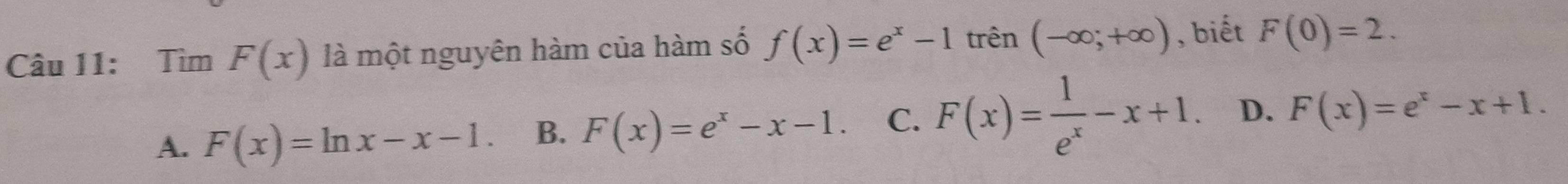 Tìm F(x) là một nguyên hàm của hàm số f(x)=e^x-1 trên (-∈fty ;+∈fty ) , biết F(0)=2.
A. F(x)=ln x-x-1. B. F(x)=e^x-x-1. C. F(x)= 1/e^x -x+1. D. F(x)=e^x-x+1.