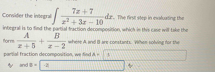 Consider the integral ∈t  (7x+7)/x^2+3x-10 dx. The first step in evaluating the 
integral is to find the partial fraction decomposition, which in this case will take the 
form  A/x+5 + B/x-2  where A and B are constants. When solving for the 
partial fraction decomposition, we find A= 5
A and B= -2| A