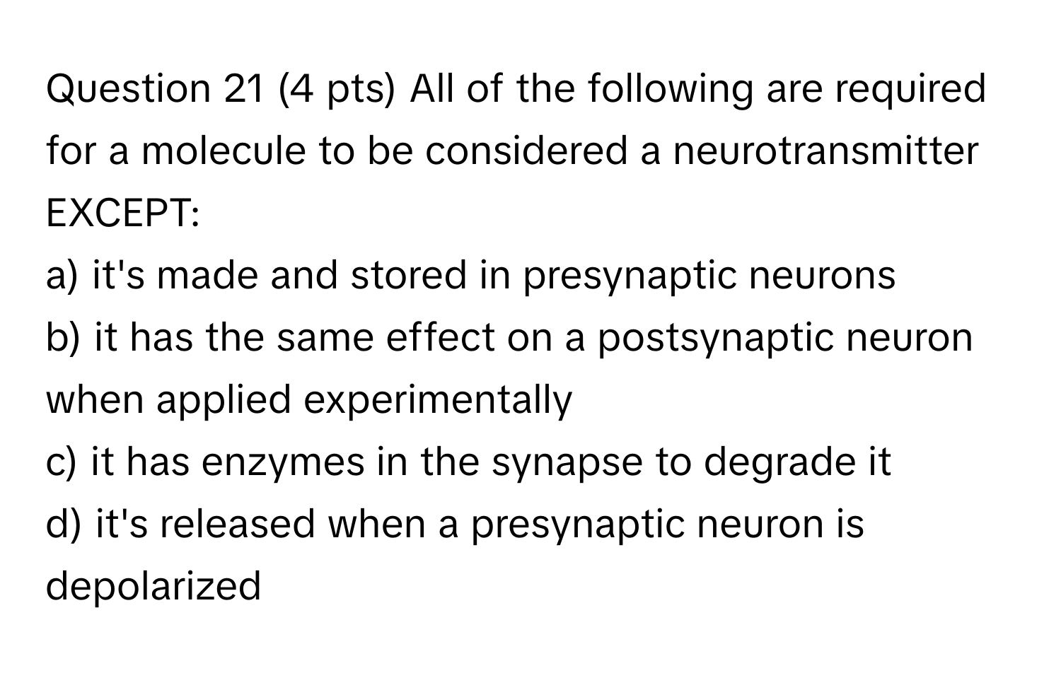 All of the following are required for a molecule to be considered a neurotransmitter EXCEPT:
a) it's made and stored in presynaptic neurons
b) it has the same effect on a postsynaptic neuron when applied experimentally
c) it has enzymes in the synapse to degrade it
d) it's released when a presynaptic neuron is depolarized