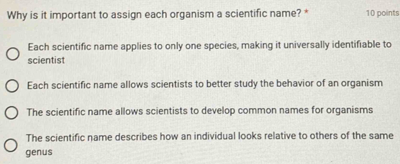 Why is it important to assign each organism a scientific name? * 10 points
Each scientific name applies to only one species, making it universally identifiable to
scientist
Each scientific name allows scientists to better study the behavior of an organism
The scientific name allows scientists to develop common names for organisms
The scientific name describes how an individual looks relative to others of the same
genus