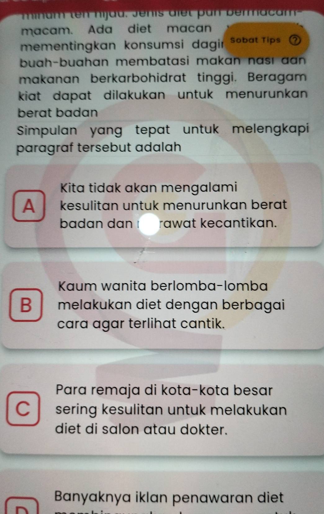 minam ten hijau. Jenis diet un bermacam 
macam. Ada diet macan
mementingkan konsumsi dagir Sobat Tips 
buah-buahan membatasi makan nası aan .
makanan berkarbohidrat tinggi. Beragam
kiat dapat dilakukan untuk menurunkan 
berat badan
Simpulan yang tepat untuk melengkapi
paragraf tersebut adalah
Kita tidak akan mengalami
A kesulitan untuk menurunkan berat
badan dan I rawat kecantikan.
Kaum wanita berlomba-lomba
B melakukan diet dengan berbagai
cara agar terlihat cantik.
Para remaja di kota-kota besar
C sering kesulitan untuk melakukan
diet di salon atau dokter.
Banyaknya iklan penawaran diet