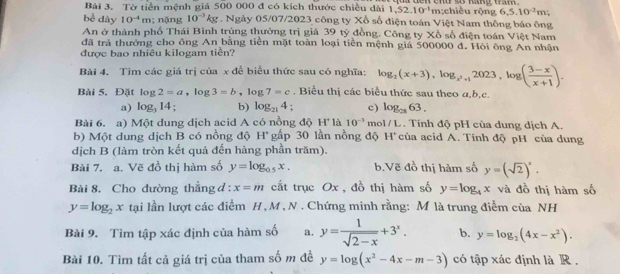 Tờ tiền mệnh giá 500 000 đ có kích thước chiều dài 1,52,10^(-1) n end so hang ta. m;chiều rộng 6,5.10^(-2)m
bè dày 10^(-4)m; nặng 10^(-3)kg. Ngày 05/07/2023 công ty Xổ số điện toán Việt Nam thông báo ông
An ở thành phố Thái Bình trúng thưởng trị giá 39 tý đồng. Công ty Xồ số điện toán Việt Nam
đã trả thưởng cho ông An bằng tiền mặt toàn loại tiền mệnh giá 500000 đ. Hỏi ông An nhận
được bao nhiêu kilogam tiền?
Bài 4, Tìm các giá trị của x để biểu thức sau có nghĩa: log _2(x+3),log _x^3+12023,log ( (3-x)/x+1 ).
Bài 5. Đặt log 2=a,log 3=b,log 7=c. Biểu thị các biểu thức sau theo a,b,c.
a) log _314; b) log _214 c) log _2863.
Bài 6. a) Một dung dịch acid A có nồng độ H^+l_O 10^(-3) mol/L. Tính độ pH của dung dịch A.
b) Một dung dịch B có nồng độ H° gấp 30 lần nồng độ H của acid A. Tính độ pH của dung
dịch B (làm tròn kết quả đến hàng phần trăm).
Bài 7. a. Vẽ đồ thị hàm số y=log _0.5x. b.Vẽ đồ thị hàm số y=(sqrt(2))^x.
Bài 8. Cho đường thẳng đ: x=m cất trục Ox , đồ thị hàm số y=log _4x và đồ thị hàm số
y=log _2x tại lần lượt các điểm H , M , N. Chứng minh rằng: M là trung điểm của NH
Bài 9. Tìm tập xác định của hàm số a. y= 1/sqrt(2-x) +3^x. b. y=log _2(4x-x^2).
Bài 10. Tìm tất cả giá trị của tham số m đề y=log (x^2-4x-m-3) có tập xác định là R .