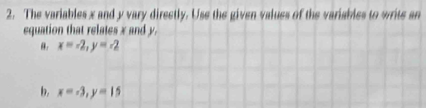 The variables x and y vary directly. Use the given values of the variables to write an
equation that relates x and y.
θ. x=-2, y=-2
b, x=-3, y=15