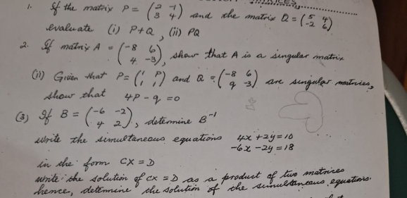 the mathir P=beginpmatrix 2&-1 3&4endpmatrix and the matis Q=beginpmatrix 5&4 -2&6endpmatrix __ 
evaluate (D ) P+Q , (in pa 
2. Of matny A=beginpmatrix -8&6 4&-3endpmatrix Alou that A is a dungular mathin 
(1l) Gruen that P=beginpmatrix 1&p 1&1endpmatrix and Q=beginpmatrix -8&6 q&-3endpmatrix are Angular matries, 
show that 4p-q=0
(3) 9 B=beginpmatrix -6&-2 4&2endpmatrix 3 determine B^(-1)
write the simuetaneous equations 4x+2y=10
-6x-2y=18
in the form CX=D
write the solution of cx=2 as a product of two matriced 
hence, detemine the sotutin of the souetncans, equations