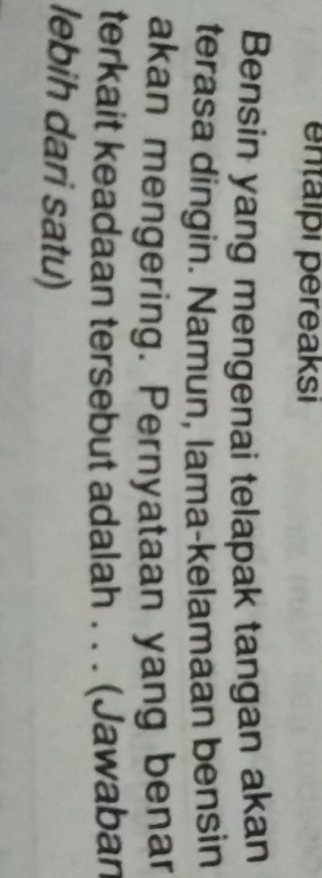 entalpı pereaksi 
Bensin yang mengenai telapak tangan akan 
terasa dingin. Namun, lama-kelamaan bensin 
akan mengering. Pernyataan yang benar 
terkait keadaan tersebut adalah . . . (Jawaban 
lebih dari satu)