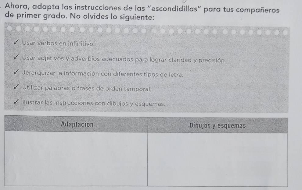 Ahora, adapta las instrucciones de las “escondidillas” para tus compañeros
de primer grado. No olvides lo siguiente:
Usar verbos en infinitivo.
Usar adjetivos y adverbios adecuados para lograr claridad y precisión.
Jerarquizar la información con diferentes tipos de letra.
Utilizar palabras o frases de orden temporal.
Ilustrar las instrucciones con dibujos y esquemas.