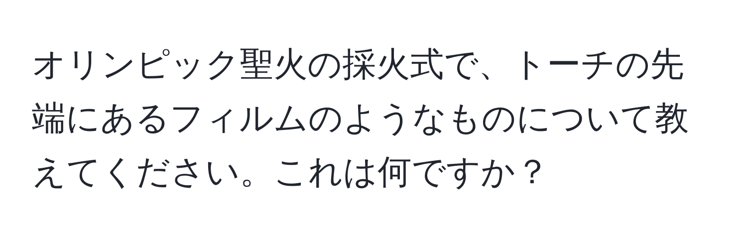 オリンピック聖火の採火式で、トーチの先端にあるフィルムのようなものについて教えてください。これは何ですか？