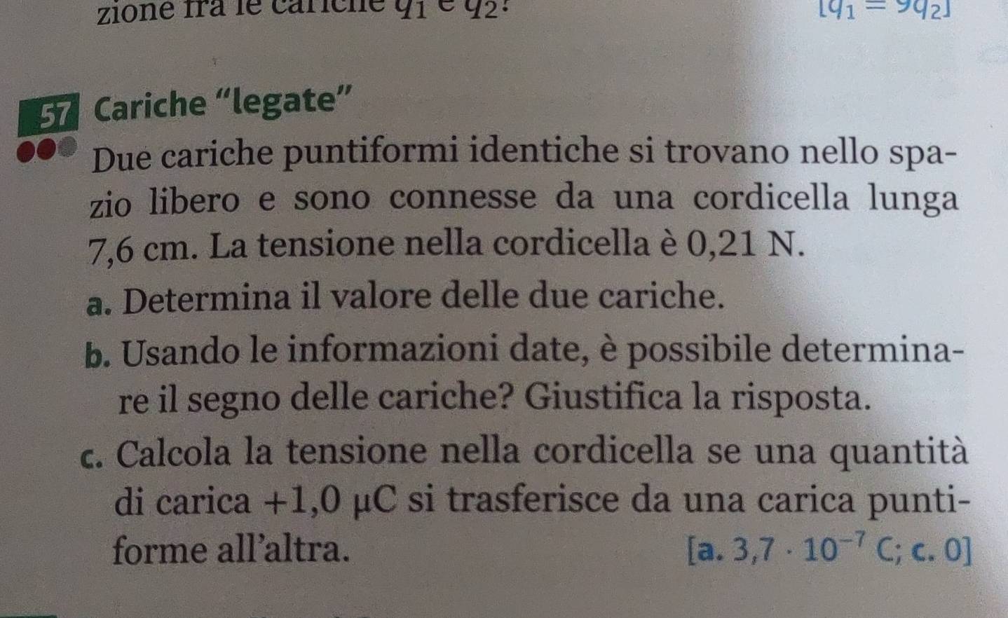 zione fra le cariche q_1 q_2. [q_1=9q_2]
Cariche “legate” 
Due cariche puntiformi identiche si trovano nello spa- 
zio libero e sono connesse da una cordicella lunga
7,6 cm. La tensione nella cordicella è 0,21 N. 
a. Determina il valore delle due cariche. 
b. Usando le informazioni date, è possibile determina- 
re il segno delle cariche? Giustifica la risposta. 
c. Calcola la tensione nella cordicella se una quantità 
di carica +1,0 μC si trasferisce da una carica punti- 
forme all’altra. [a. 3,7· 10^(-7)C;c.0]