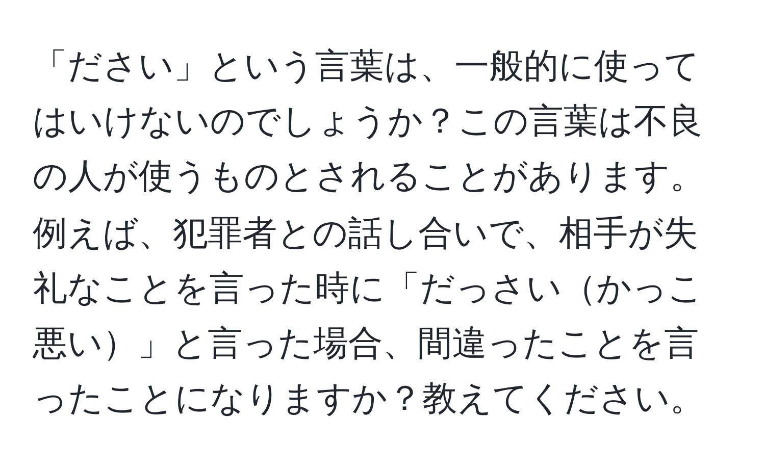 「ださい」という言葉は、一般的に使ってはいけないのでしょうか？この言葉は不良の人が使うものとされることがあります。例えば、犯罪者との話し合いで、相手が失礼なことを言った時に「だっさいかっこ悪い」と言った場合、間違ったことを言ったことになりますか？教えてください。