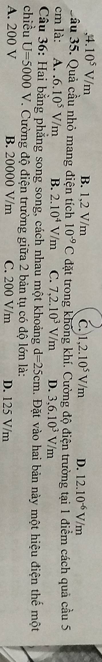 ,4. 10^5V/m B. 1,2 V/m
C. 1,2.10^5V/m D. 12.10^(-6)V/m
Sầu 35. Quả cầu nhỏ mang điện tích 10^(-9)C đặt trong không khí. Cường độ điện trường tại 1 điểm cách quả cầu 5
cm là: A. 6.10^5V/m B. 2.10^4V/m C. 7,2.10^3V/m D. 3,6.10^3V/m
Câu 36: Hai bằng phẳng song song, cách nhau một khoảng d=25cm 1. Đặt vào hai bản này một hiệu điện thế một
chiều U=5000V 7. Cường độ điện trường giữa 2 bản tụ có độ lớn là:
A. 200 V B. 20000 V/m C. 200 V/m D. 125 V/m