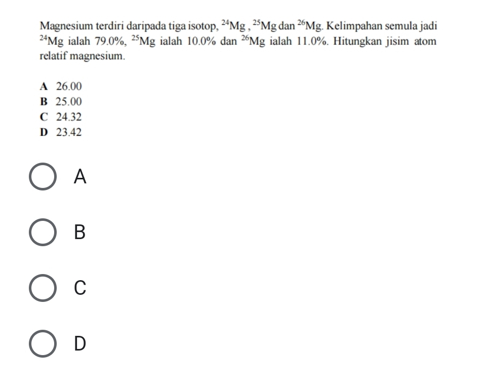 Magnesium terdiri daripada tiga isotop, ^24Mg, ^25Mgdan^(26)Mg. Kelimpahan semula jadi^(24)Mg ialah 79.0% , ^25Mg ialah 10.0% dan^(26)Mg ialah 11.0%. Hitungkan jisim atom
relatif magnesium.
A 26.00
B 25.00
C 24.32
D 23.42
A
B
C
D