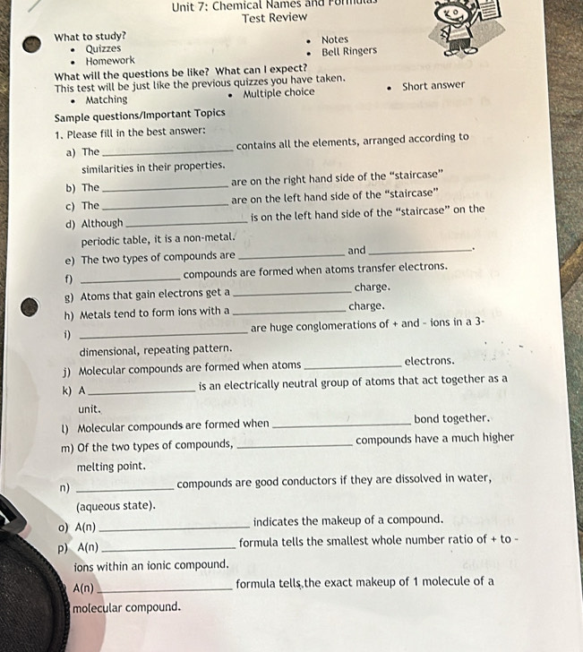 Chemical Names and rorul 
Test Review 
What to study? Notes 
Quizzes 
Homework Bell Ringers 
What will the questions be like? What can I expect? 
This test will be just like the previous quizzes you have taken. 
Matching Multiple choice Short answer 
Sample questions/Important Topics 
1. Please fill in the best answer: 
a) The _contains all the elements, arranged according to 
similarities in their properties. 
b) The_ are on the right hand side of the “staircase” 
c) The _are on the left hand side of the “staircase” 
d) Although _is on the left hand side of the “staircase” on the 
periodic table, it is a non-metal. 
e) The two types of compounds are _and_ 
. 
f) _compounds are formed when atoms transfer electrons. 
g) Atoms that gain electrons get a _charge. 
h) Metals tend to form ions with a _charge. 
i) _are huge conglomerations of + and - ions in a 3 - 
dimensional, repeating pattern. 
j) Molecular compounds are formed when atoms _electrons. 
k) A _is an electrically neutral group of atoms that act together as a 
unit. 
l) Molecular compounds are formed when _bond together. 
m) Of the two types of compounds, _compounds have a much higher 
melting point. 
n) _compounds are good conductors if they are dissolved in water, 
(aqueous state). 
o) A(n) _indicates the makeup of a compound. 
p) A(n) _formula tells the smallest whole number ratio of + to - 
ions within an ionic compound. 
_ A(n)
formula tells the exact makeup of 1 molecule of a 
molecular compound.