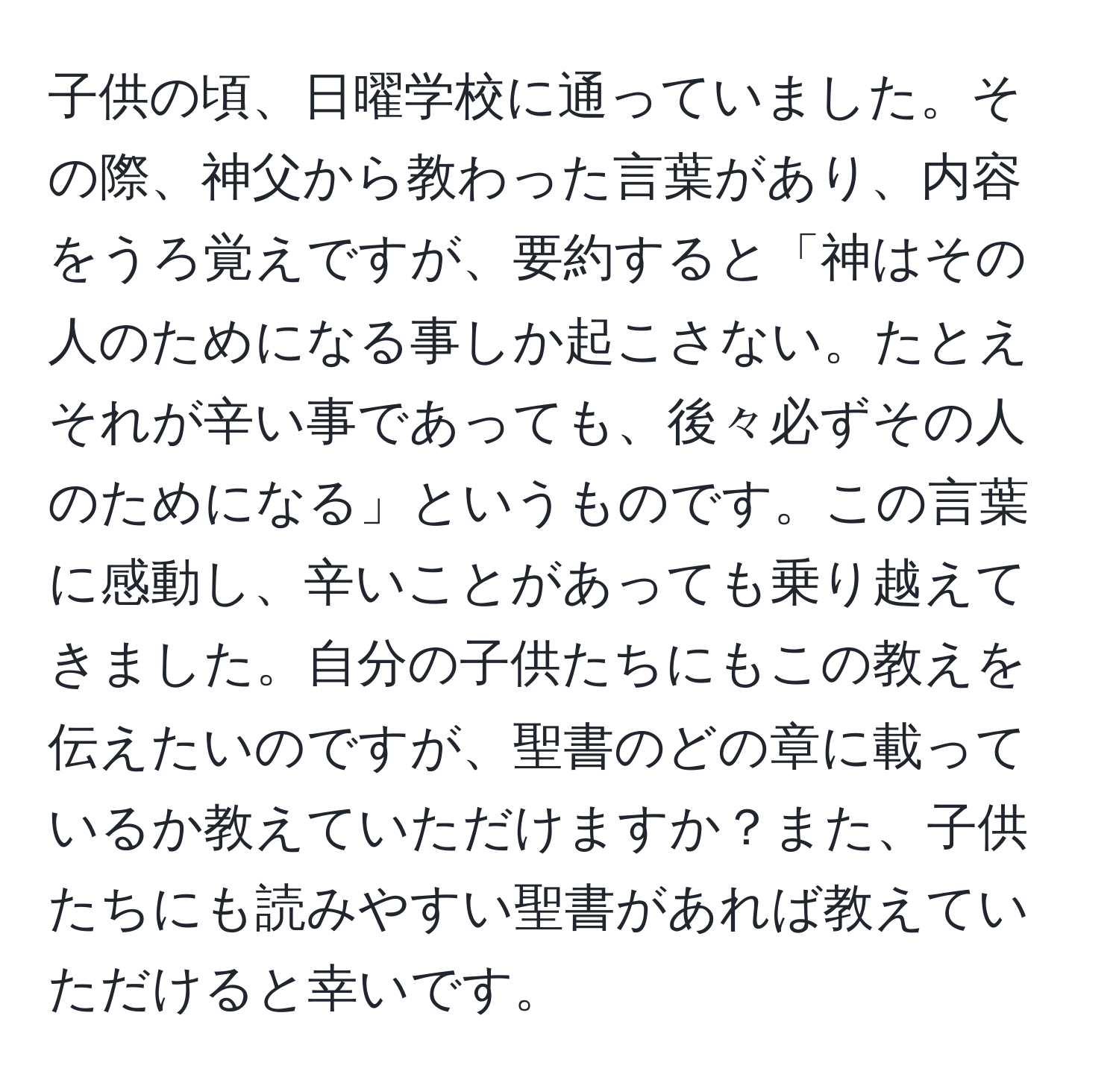 子供の頃、日曜学校に通っていました。その際、神父から教わった言葉があり、内容をうろ覚えですが、要約すると「神はその人のためになる事しか起こさない。たとえそれが辛い事であっても、後々必ずその人のためになる」というものです。この言葉に感動し、辛いことがあっても乗り越えてきました。自分の子供たちにもこの教えを伝えたいのですが、聖書のどの章に載っているか教えていただけますか？また、子供たちにも読みやすい聖書があれば教えていただけると幸いです。