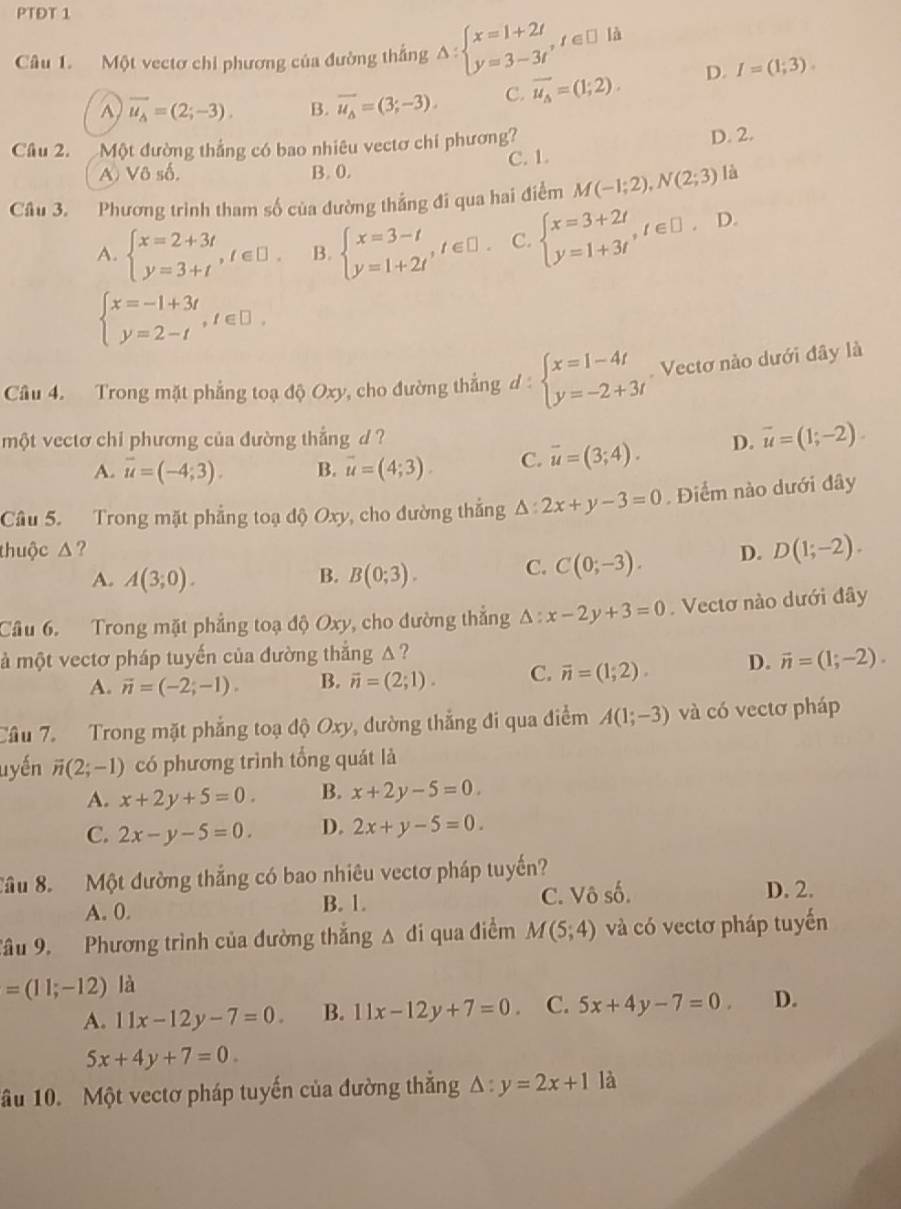 PTĐT 1
Câu 1. Một vectơ chỉ phương của đường thắng △ :beginarrayl x=1+2t y=3-3tendarray. ,t∈ □ lt
A vector u_A=(2;-3). B. vector u_Delta =(3;-3). C. vector u_A=(1;2). D. I=(1;3).
Câu 2. Một đường thắng có bao nhiêu vectơ chỉ phương?
D. 2.
C. 1.
A Vô số. B. 0.
Câu 3. Phương trình tham số của dường thắng đi qua hai điểm M(-1;2),N(2;3) là
A. beginarrayl x=2+3t y=3+tendarray. ,t∈ □ . B. beginarrayl x=3-t y=1+2tendarray. ,t∈ □ . C. beginarrayl x=3+2t y=1+3tendarray. ,t∈ □ ,D
beginarrayl x=-1+3t y=2-tendarray. ,t∈ □ .
Câu 4. Trong mặt phẳng toạ độ Oxy, cho đường thẳng d d:beginarrayl x=1-4t y=-2+3tendarray. Vectơ nào dưới đây là
một vectơ chi phương của đường thẳng d ? D. overline u=(1;-2).
A. vector u=(-4;3). B. vector u=(4;3). C. overline u=(3;4).
âu 5. Trong mặt phẳng toạ 10Oxy , cho đường thắng △ :2x+y-3=0. Điểm nào dưới đây
thuộc Δ? D. D(1;-2).
A. A(3;0). B. B(0;3). C. C(0;-3).
Cầu 6. Trong mặt phẳng toạ độ Oxy, cho đường thẳng △ :x-2y+3=0. Vectơ nào dưới đây
là một vectơ pháp tuyến của đường thẳng Δ ?
A. vector n=(-2;-1). B. vector n=(2;1). C. vector n=(1;2). D. vector n=(1;-2).
Cầu 7. Trong mặt phẳng toạ độ Oxy, dường thắng đi qua điểm A(1;-3) và có vectơ pháp
uyến vector n(2;-1) có phương trình tổng quát là
A. x+2y+5=0. B. x+2y-5=0
C. 2x-y-5=0. D. 2x+y-5=0.
Tầu 8. Một đường thắng có bao nhiêu vectơ pháp tuyến?
A. 0. B. 1. C. Vô số. D. 2.
Tâu 9. Phương trình của đường thắng △ di qua điểm M(5;4) và có vectơ pháp tuyến
=(11;-12) là
A. 11x-12y-7=0. B. 11x-12y+7=0. C. 5x+4y-7=0. D.
5x+4y+7=0
ầu 10. Một vectơ pháp tuyến của đường thắng △ :y=2x+1 là