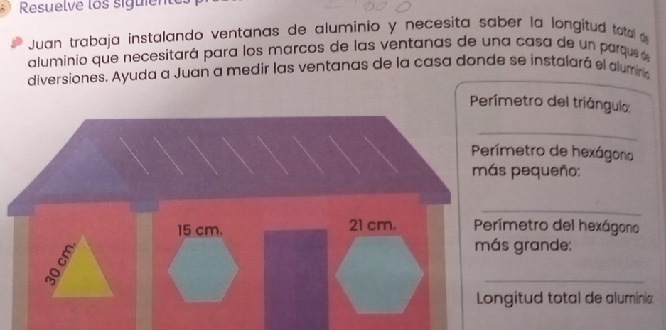 Resuelve los siguiente 
Juan trabaja instalando ventanas de aluminio y necesita saber la longitud total 
aluminio que necesitará para los marcos de las ventanas de una casa de un parque 
diversiones. Ayuda a Juan a medir las ventanas de la casa donde se instalará el alumino 
Perímetro del triángulo: 
_ 
etro de hexágono 
pequeño: 
_ 
metro del hexágono 
grande: 
_ 
itud total de aluminia: