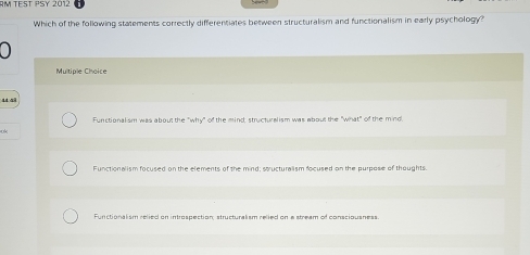 AM TEST PSY 2012
Which of the following statements correctly differentiates between structuralism and functionalism in early psychology?

Multiple Choice
Functionalism was about the "why" of the mind; structuralism was about the "what" of the mind.
Functionalism focused on the elements of the mind; stucturalism focused on the purpose of thoughts.
Functionalism selied pn intraspection structural sm reled on e stream of conscinusness