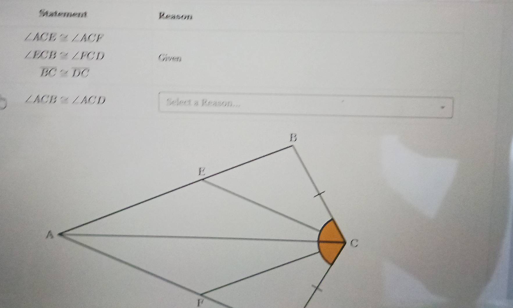 Statement Reason
∠ ACE≌ ∠ ACF
∠ ECB≌ ∠ FCD
Given
overline BC≌ overline DC
∠ ACB≌ ∠ ACD Select a Reason...