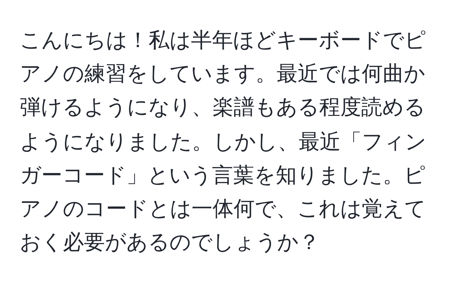 こんにちは！私は半年ほどキーボードでピアノの練習をしています。最近では何曲か弾けるようになり、楽譜もある程度読めるようになりました。しかし、最近「フィンガーコード」という言葉を知りました。ピアノのコードとは一体何で、これは覚えておく必要があるのでしょうか？