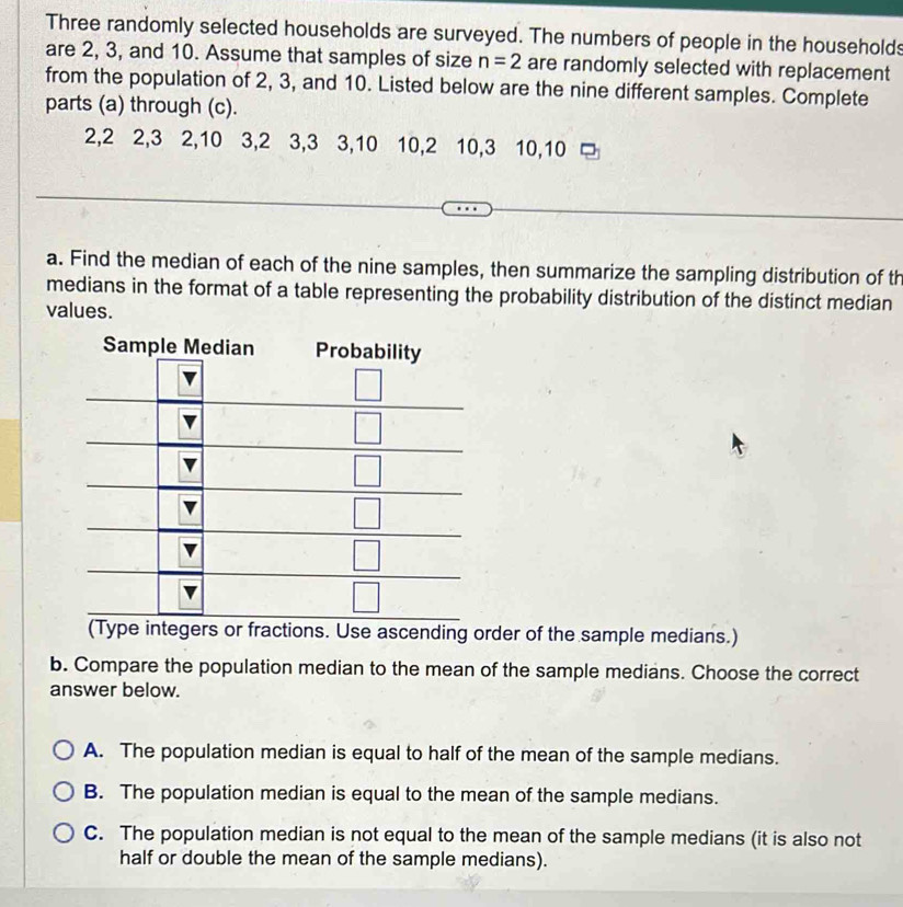 Three randomly selected households are surveyed. The numbers of people in the households
are 2, 3, and 10. Assume that samples of size n=2 are randomly selected with replacement
from the population of 2, 3, and 10. Listed below are the nine different samples. Complete
parts (a) through (c).
2,2 2,3 2,10 3,2 3,3 3,10 10,2 10,3 10,10
a. Find the median of each of the nine samples, then summarize the sampling distribution of th
medians in the format of a table representing the probability distribution of the distinct median
values.
Sample Me
gers or fractions. Use ascending order of the sample medians.)
b. Compare the population median to the mean of the sample medians. Choose the correct
answer below.
A. The population median is equal to half of the mean of the sample medians.
B. The population median is equal to the mean of the sample medians.
C. The population median is not equal to the mean of the sample medians (it is also not
half or double the mean of the sample medians).