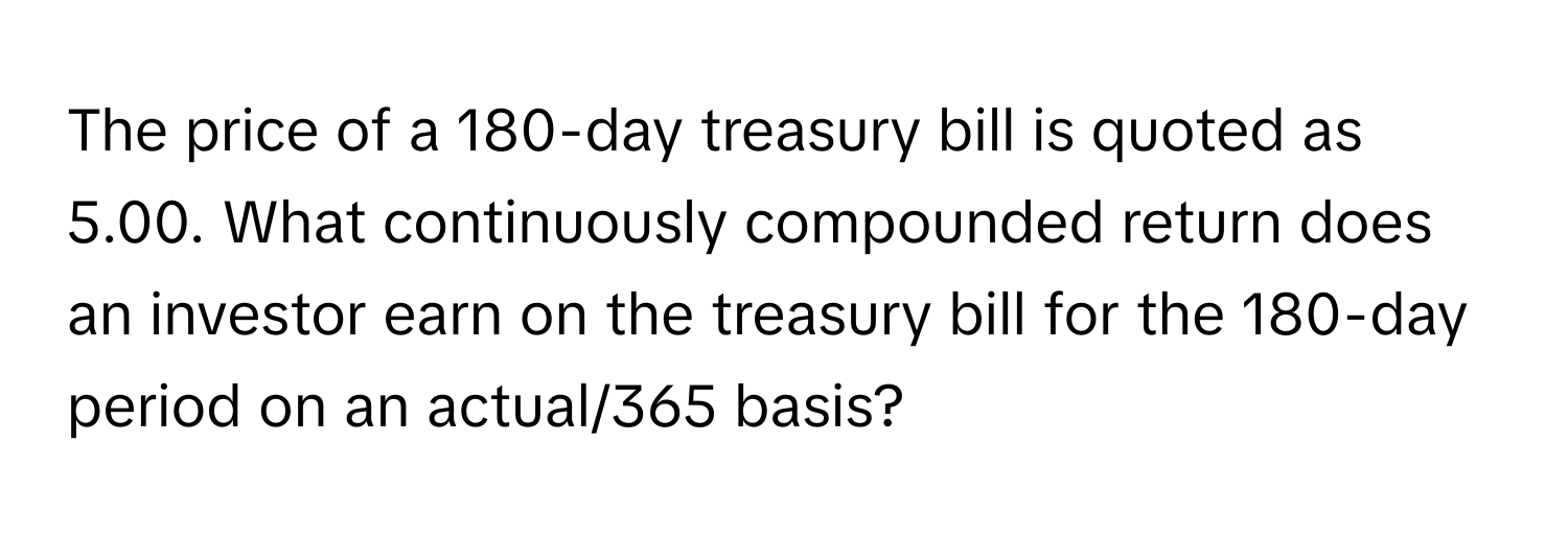 The price of a 180-day treasury bill is quoted as 5.00. What continuously compounded return does an investor earn on the treasury bill for the 180-day period on an actual/365 basis?