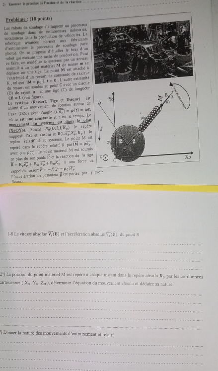 2- Enonver le principe de l'action et de la réaction
Problème : (18 points)
Les robots de soudage s'attaquems au processu
de soudage dans de nombreuses industries
notanment dans la production de véhicules. La
robotique avancée permet aux fabricant
d'automatiser le processus de soudage (voi
photo). On se propose d'étadier le bras d'u
robot qui exécute une tache de production. Pou
ce faire, un modélise le système par un annea
assimilé à un point matériel M de masse m s
déplace sur une tige, Le point M est attaché
l'extrémité d'um ressort de constante de raide
K , tel que du ressort est soudée au point C avec un disq IM=P_0it=0 L'autre extrémi
(D) de rayon a et une tige (T) de longueur
CB=L L (voir figure)
Le système (Ressort, Tige et Disque) est
animé d'un mouvement de rotation autour de
l'axe (0Zo) avec l'angle (overline i,e_p)=varphi (t)=omega t,
où ω est une constante et t est le temps. Le
mouvement du système est dans le plan
(XaOY9). Soient R_0(0,vector i,vector j,vector K_a)
supposé fixe et absolu et le repèr
repère relatif lié au système. Le point M es R(1,vector e_p,vector e_p,vector K_p) le
repéré dans le repère relatif R par vector LM=rho vector e_p,
avec p=rho (t). Le point matériel M est souri
en plus de som poids  2/5  et la réaction de la tig
vector R=R,vector e_p+R_pvector e_q+R_0vector K_s à une force d
rappel du rossort
foure  L'accélération de pesanteur i est portée par -  (voir vector F=-K(rho -p_0)vector e_p
1-8 La vitesse absollue vector V_2(B) et l'accélération absolue vector Y_2(B) du point B
_
_
_
_
2^1) La position du point matériel M est repéré à chaque instant dans le repère absolu R_0 par les cordonnées
cartésiennes (X_alpha ,Y_alpha ,Z_alpha ) déterminer l'équation du mouvement absolu et déduire sa nature.
_
_
_
_
_
*) Donner la nature des mouvements d'entrainement et relatif
_
_
_
_