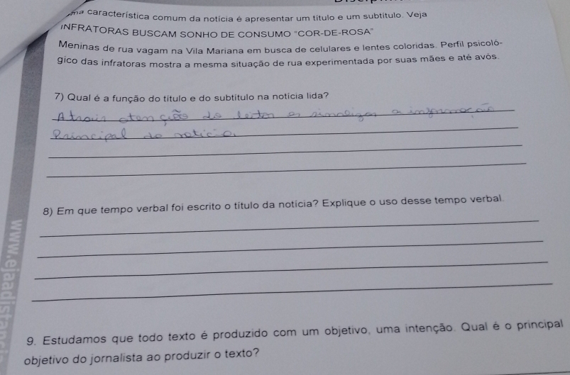 uma característica comum da notícia é apresentar um título e um subtítulo. Veja 
INFRATORAS BUSCAM SONHO DE CONSUMO "COR-DE-ROSA" 
Meninas de rua vagam na Vila Mariana em busca de celulares e lentes coloridas. Perfil psicoló- 
gico das infratoras mostra a mesma situação de rua experimentada por suas mães e até avós. 
7) Qual é a função do título e do subtítulo na notícia lida? 
_ 
_ 
_ 
_ 
_ 
8) Em que tempo verbal foi escrito o título da notícia? Explique o uso desse tempo verbal. 
_ 
_ 
_ 
in 
9. Estudamos que todo texto é produzido com um objetivo, uma intenção. Qual é o principal 
objetivo do jornalista ao produzir o texto?