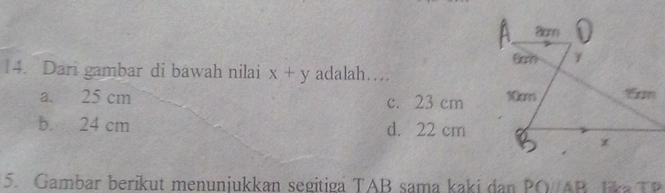 Dari gambar di bawah nilai x+y adalah…
a. 25 cm c. 23 cm
b. 24 cm d. 22 cm
5. Gambar berikut menunjukkan segitiga TAB sama kaki dan PO/AB lka T P