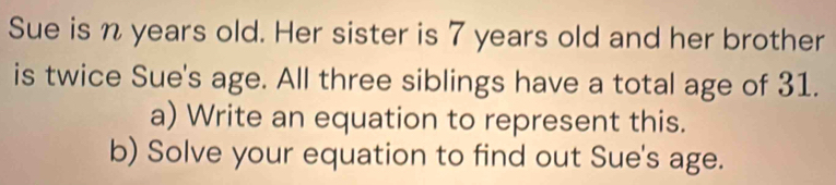 Sue is n years old. Her sister is 7 years old and her brother 
is twice Sue's age. All three siblings have a total age of 31. 
a) Write an equation to represent this. 
b) Solve your equation to find out Sue's age.