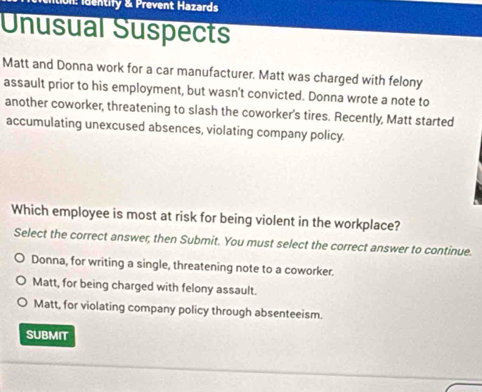 ition: identify & Prevent Hazards
Unusual Suspects
Matt and Donna work for a car manufacturer. Matt was charged with felony
assault prior to his employment, but wasn't convicted. Donna wrote a note to
another coworker, threatening to slash the coworker's tires. Recently, Matt started
accumulating unexcused absences, violating company policy.
Which employee is most at risk for being violent in the workplace?
Select the correct answer; then Submit. You must select the correct answer to continue.
Donna, for writing a single, threatening note to a coworker.
Matt, for being charged with felony assault.
Matt, for violating company policy through absenteeism.
SUBMIT