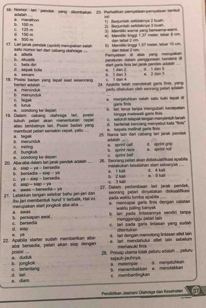 Nomor lari  pendek yang dilombakan 23. Perhatikan peryataan perystaan berkat
adalah ....
ini!
a. marathon
b. 100 m 1) Berjumlah setidaknya 2 buah.
c. 125 m 2) Berjumiah setidaknya 3 buah.
d. 150 m 3) Memiliki warna yang berwama-wari.
e. 500 m 4) Memiliki tinggi 1,37 meter, lebar 8 cm.
dan tebal 2 cm.
17. Lari jarak pendek (sprint) merupakan salah 5) Memiliki tinggi 1.57 meter, lebar 10 cm,
satu nomor lari dari cabang olahraga .... dan tebal 2'cm.
a. atletik Pemyataan di atas yang merupakan
b. akuatik
peraturan dalam penggunaan bendera di
c. bela diri start garis finis lari jarak pendek adalah_
d. sepak bola a. 1 dan 2 d. 1 dan 5
e. senam b. 1 dan 3 e. 2 dan 5
18. Posisi badan yang tepat saat seseorang c. 1 dan 4
berlari adalah .... 24. Apabila telah mendekati garis finis, yang
a. merunduk perlu dilakukan oleh seorang pelari adaiah
b. menunduk
c. tegak a. menjatuhkan salah satu kaki tepat di
d. lurus garis finis
e. condong ke depan b. lari terus tanpa mengubah kecepatan
19. Dalam cabang olahraga lari, posisi hingga melewati garis finis
tubuh pelari akan menentukan cepat c. seluruh telapak tangan menyentuh tanah
atau lambatnya lari. Posisi badan yang d. berteriak kencang menyebut kata "finis"
membuat pelari semakin cepat, yaitu .... e. kepala melihat garis finis
a、 tegak 25. Nama lain dari cabang lari jarak pendek
b. merunduk adalah .
c. miring a. sprint call d. sprint grip
d. bungkuk b. sprint race e. sprint roll
e. condong ke depan c. sprint ball
20. Aba-aba dalam lari jarak pendek adalah .... 26. Seorang pelari akan didiskualifikasi apabila
a. siap - ya - bersedia melakukan kesalahan start sebanyak ....
b. bersedia - siap - ya a. 1 kali d. 4 kali
c. ya - siap - bersedia b. 2 kali e. 5 kali
d. siap - siap - ya c. 3 kali
e. awas - bersedia - ya 27. Dalam perlombaan lari jarak pendek,
21. Letakkan tangan selebar bahu jari-jari dan seorang pelari dinyatakan diskualifikasi
ibu jari membentuk huruf V terbalik. Hal ini pada waktu lomba apabila ....
merupakan start jongkok aba-aba .... a. mencapai garis finis dengan catatan
a. awas waktu paling banyak
b. persiapan awal b. lari pada lintasannya sendiri tanpa
c. bersedia mengganggu pelari lain
d. siap c. lari pada garis lintasan yang sudah
ditentukan
e. ya
22. Apabila starter sudah memberikan aba- d. lari dengan memotong lintasan atlet lain
aba bersedia, pelari akan siap dengan e. lari mendahului atlet lain sebelum
posisi .... memasuki finis
a. duduk 28. Prinsip utama tolak peluru adalah ... peluru
sejauh-jauhnya.
b. jongkok
c. terlentang a. melempar d. menjatuhkan
d. lari b. menembakkan e. menolakkan
e、 diam c. membantingkan
Pendidikan Jasmani Olahraga dan Kesehatan 37