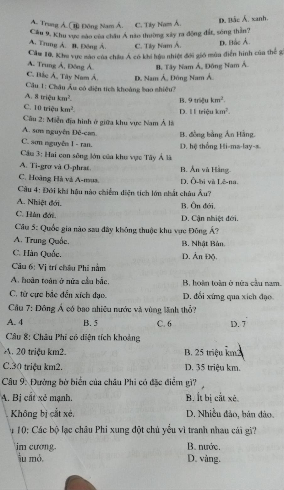 A. Trung Á.( B Đông Nam Á. C. Tây Nam Á.
D. Bắc Á. xanh.
Câu 9. Khu vực nào của châu Á nào thường xảy ra động đất, sóng thần?
A. Trung Á. B. Đông Á. C. Tây Nam Á. D. Bắc Á.
Câu 10. Khu vực nào của châu Á có khí hậu nhiệt đới gió mùa điển hình của thế g
A. Trung Á, Đông Á. B. Tây Nam Á, Đông Nam Á.
C. Bắc Á, Tây Nam Á.
D. Nam Á, Đông Nam Á.
Câu 1: Châu Âu có diện tích khoảng bao nhiêu?
A. 8 triệu km^2.
B. 9 triệu km^2.
C. 10 triệu km^2.
D. 11 triệu km^2.
Câu 2: Miền địa hình ở giữa khu vực Nam Á là
A. sơn nguyên Đê-can. B. đồng bằng Án Hằng.
C. sơn nguyên I - ran. D. hệ thống Hi-ma-lay-a.
Câu 3: Hai con sông lớn của khu vực Tây Á là
A. Ti-grơ và Ơ-phrat. B. Ấn và Hằng.
C. Hoàng Hà và A-mua. D. Ô-bi và Lê-na.
Câu 4: Đới khí hậu nào chiếm diện tích lớn nhất châu Âu?
A. Nhiệt đới. B. Ôn đới.
C. Hàn đới.
D. Cận nhiệt đới.
Câu 5: Quốc gia nào sau đây không thuộc khu vực Đông Á?
A. Trung Quốc. B. Nhật Bản.
C. Hàn Quốc. D. Ấn Độ.
Câu 6: Vị trí châu Phi nằm
A. hoàn toàn ở nửa cầu bắc. B. hoàn toàn ở nửa cầu nam.
C. từ cực bắc đến xích đạo. D. đối xứng qua xích đạo.
Câu 7: Đông Á có bao nhiêu nước và vùng lãnh thổ?
A. 4 B. 5 C. 6 D. 7
Câu 8: Châu Phi có diện tích khoảng
A. 20 triệu km2. B. 25 triệu km²
C.30 triệu km2. D. 35 triệu km.
Câu 9: Đường bờ biển của châu Phi có đặc điểm gì?
A. Bị cắt xẻ mạnh. B. Ít bị cắt xẻ.
Không bị cắt xẻ. D. Nhiều đảo, bán đảo.
Âu 10: Các bộ lạc châu Phi xung đột chủ yếu vì tranh nhau cái gì?
im cương. B. nước.
ầu mỏ. D. vàng.